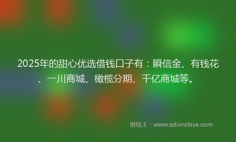 2025年的甜心优选借钱口子有：瞬信金、有钱花、一川商城、橄榄分期、千亿商城等。