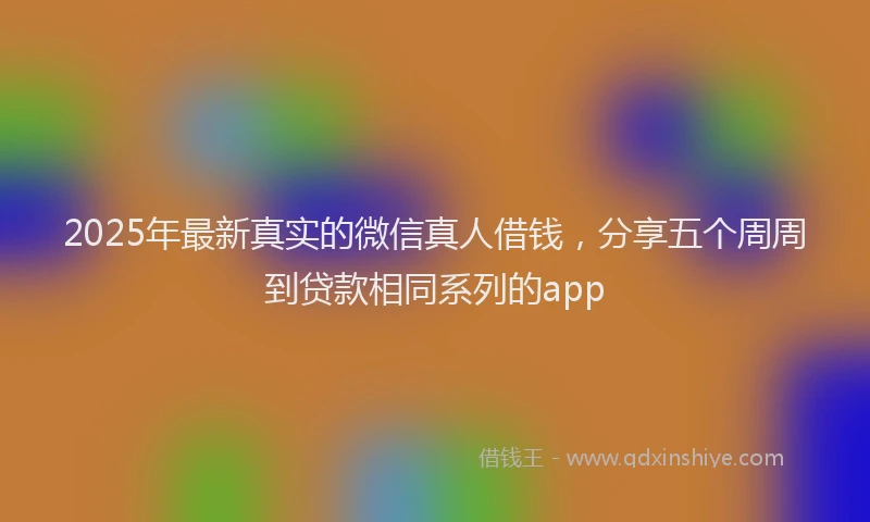2025年最新真实的微信真人借钱，分享五个周周到贷款相同系列的app
