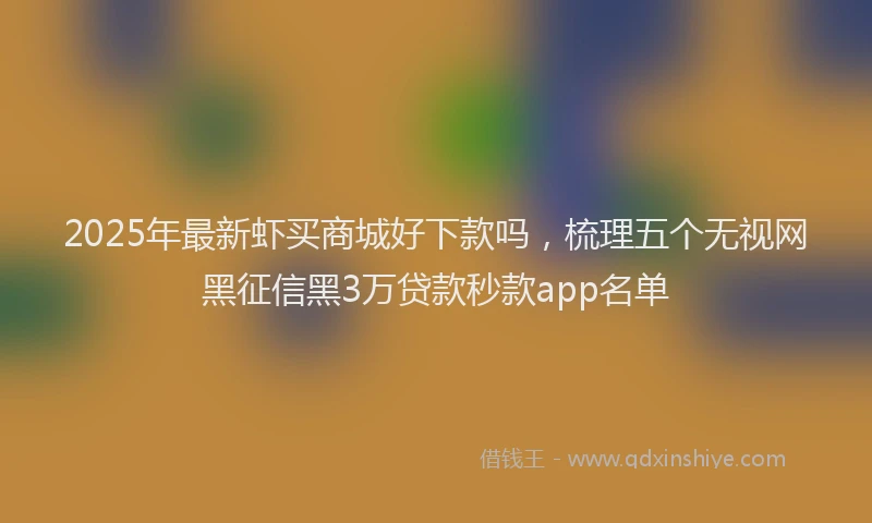 2025年最新虾买商城好下款吗，梳理五个无视网黑征信黑3万贷款秒款app名单