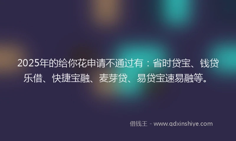 2025年的给你花申请不通过有：省时贷宝、钱贷乐借、快捷宝融、麦芽贷、易贷宝速易融等。
