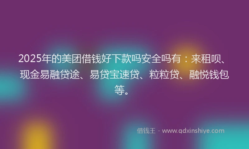 2025年的美团借钱好下款吗安全吗有：来租呗、现金易融贷途、易贷宝速贷、粒粒贷、融悦钱包等。