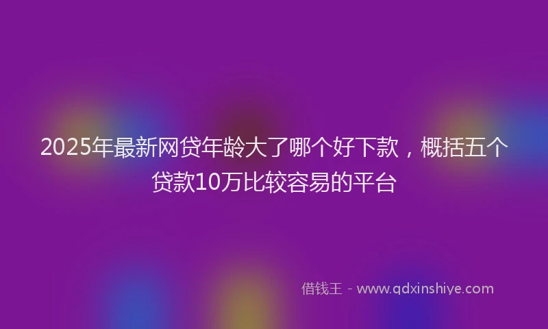 2025年最新网贷年龄大了哪个好下款，概括五个贷款10万比较容易的平台
