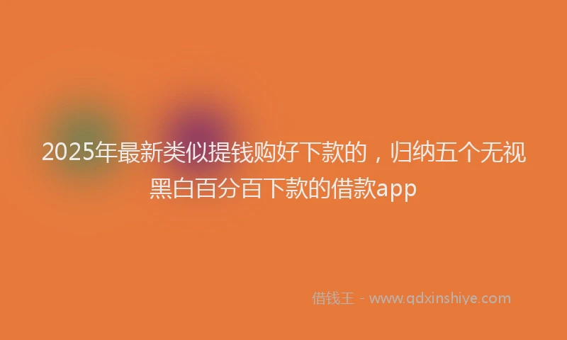 2025年最新类似提钱购好下款的，归纳五个无视黑白百分百下款的借款app