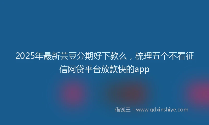 2025年最新芸豆分期好下款么，梳理五个不看征信网贷平台放款快的app