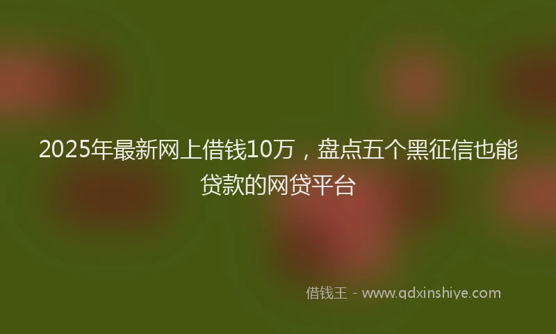 2025年最新网上借钱10万，盘点五个黑征信也能贷款的网贷平台