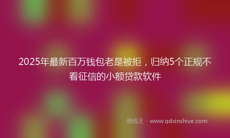 2025年最新百万钱包老是被拒，归纳5个正规不看征信的小额贷款软件