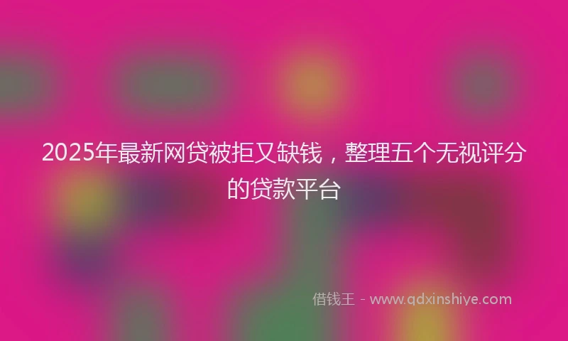 2025年最新网贷被拒又缺钱，整理五个无视评分的贷款平台