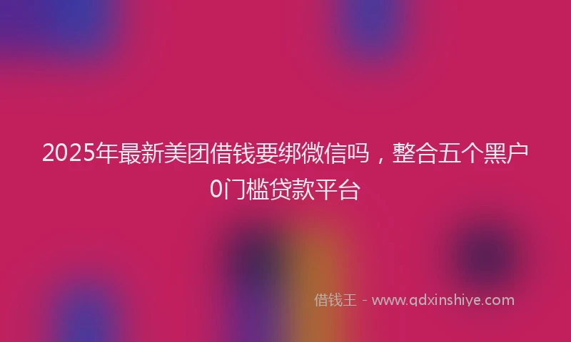 2025年最新美团借钱要绑微信吗，整合五个黑户0门槛贷款平台