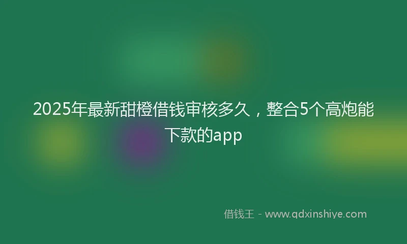 2025年最新甜橙借钱审核多久，整合5个高炮能下款的app