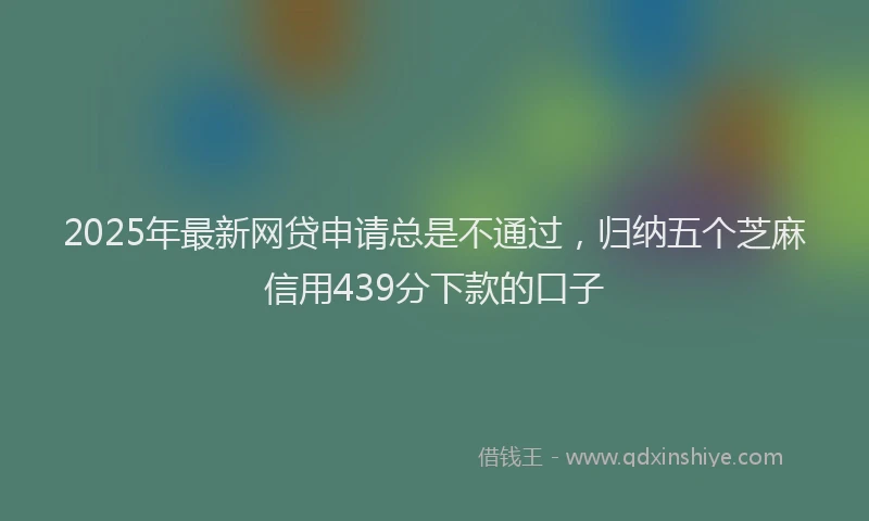 2025年最新网贷申请总是不通过，归纳五个芝麻信用439分下款的口子