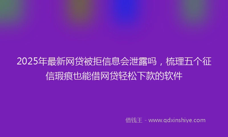2025年最新网贷被拒信息会泄露吗，梳理五个征信瑕疵也能借网贷轻松下款的软件
