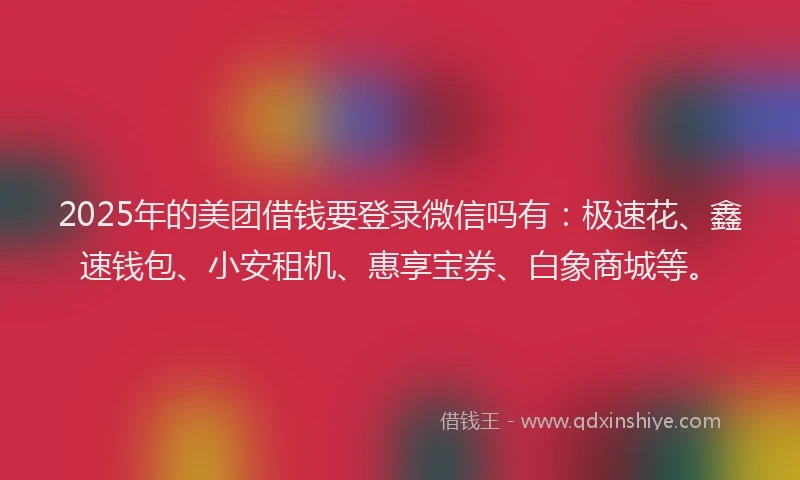 2025年的美团借钱要登录微信吗有：极速花、鑫速钱包、小安租机、惠享宝券、白象商城等。