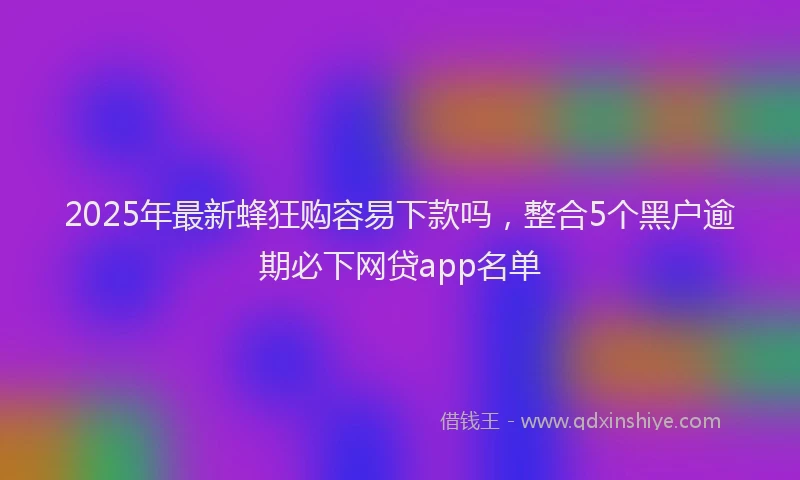 2025年最新蜂狂购容易下款吗，整合5个黑户逾期必下网贷app名单