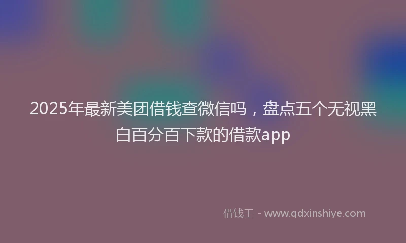 2025年最新美团借钱查微信吗，盘点五个无视黑白百分百下款的借款app