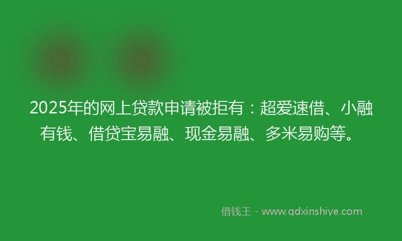 2025年的网上贷款申请被拒有：超爱速借、小融有钱、借贷宝易融、现金易融、多米易购等。