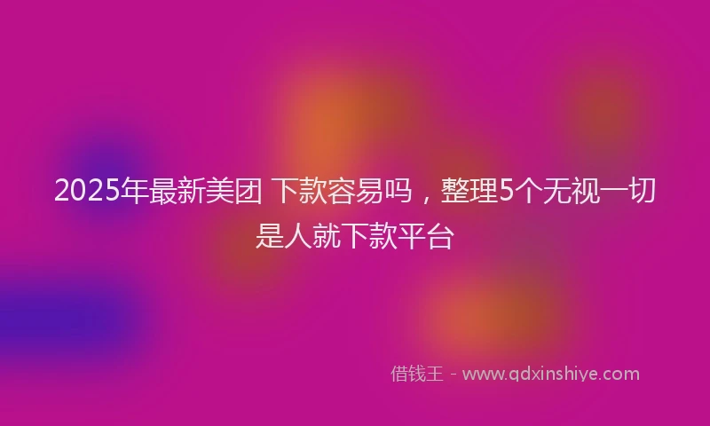 2025年最新美团 下款容易吗，整理5个无视一切是人就下款平台