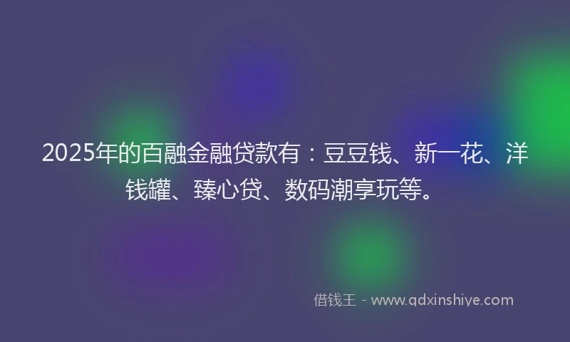 2025年的百融金融贷款有：豆豆钱、新一花、洋钱罐、臻心贷、数码潮享玩等。
