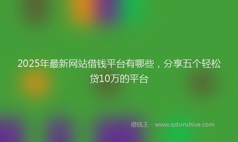 2025年最新网站借钱平台有哪些，分享五个轻松贷10万的平台