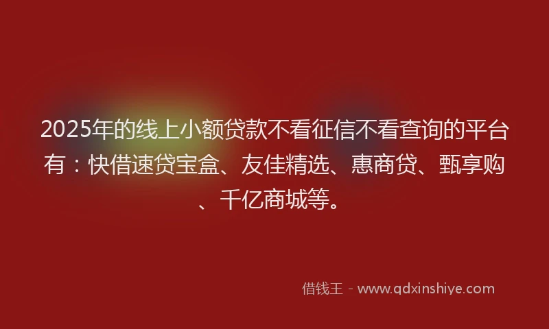 2025年的线上小额贷款不看征信不看查询的平台有：快借速贷宝盒、友佳精选、惠商贷、甄享购、千亿商城等。