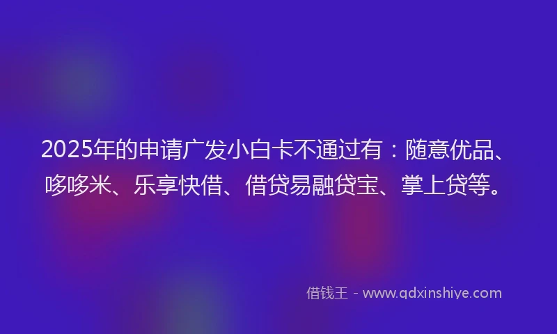 2025年的申请广发小白卡不通过有：随意优品、哆哆米、乐享快借、借贷易融贷宝、掌上贷等。
