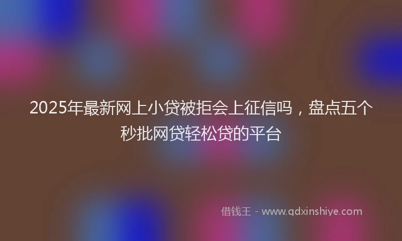 2025年最新网上小贷被拒会上征信吗，盘点五个秒批网贷轻松贷的平台