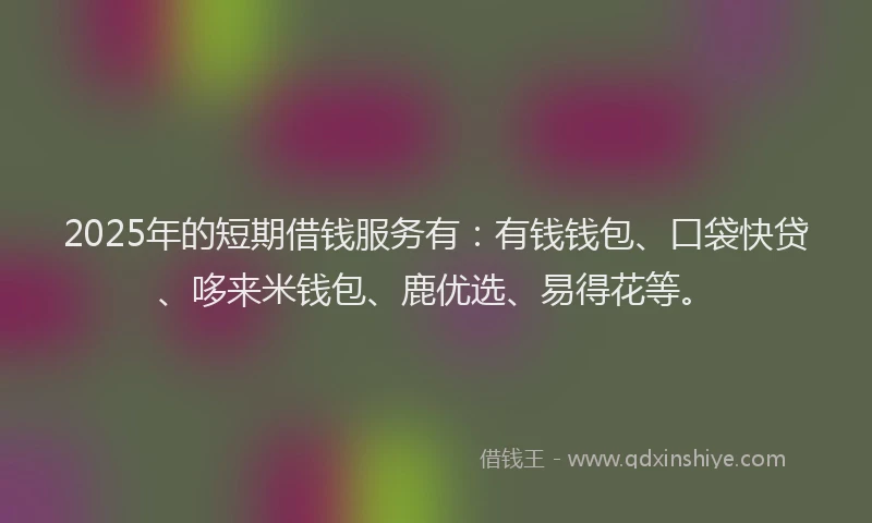 2025年的短期借钱服务有：有钱钱包、口袋快贷、哆来米钱包、鹿优选、易得花等。