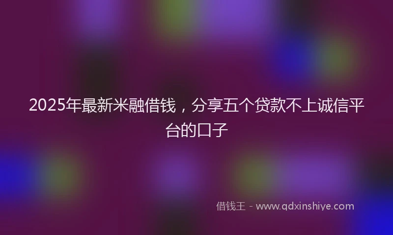 2025年最新米融借钱，分享五个贷款不上诚信平台的口子