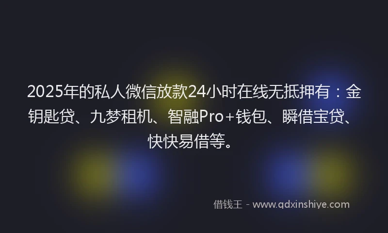 2025年的私人微信放款24小时在线无抵押有：金钥匙贷、九梦租机、智融Pro+钱包、瞬借宝贷、快快易借等。