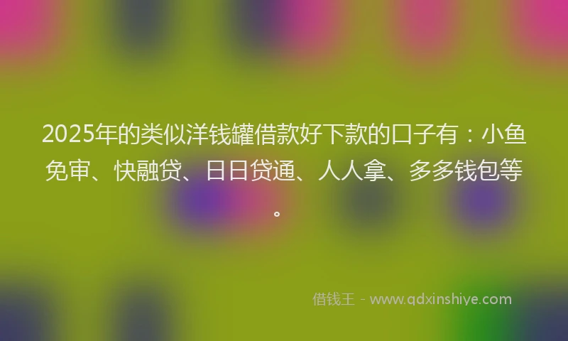 2025年的类似洋钱罐借款好下款的口子有：小鱼免审、快融贷、日日贷通、人人拿、多多钱包等。