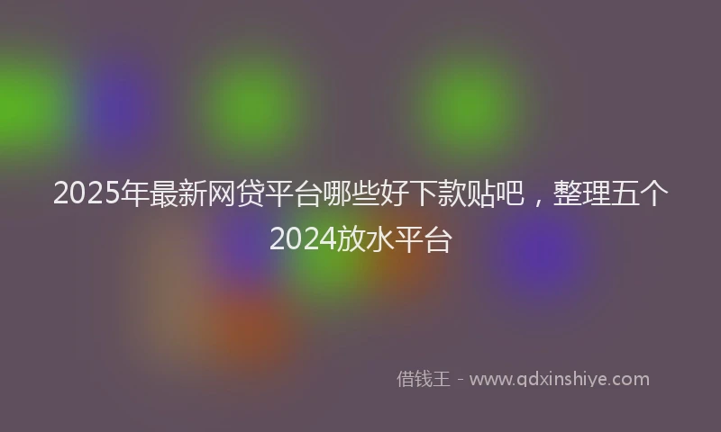 2025年最新网贷平台哪些好下款贴吧，整理五个2024放水平台