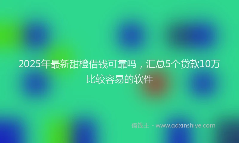 2025年最新甜橙借钱可靠吗，汇总5个贷款10万比较容易的软件