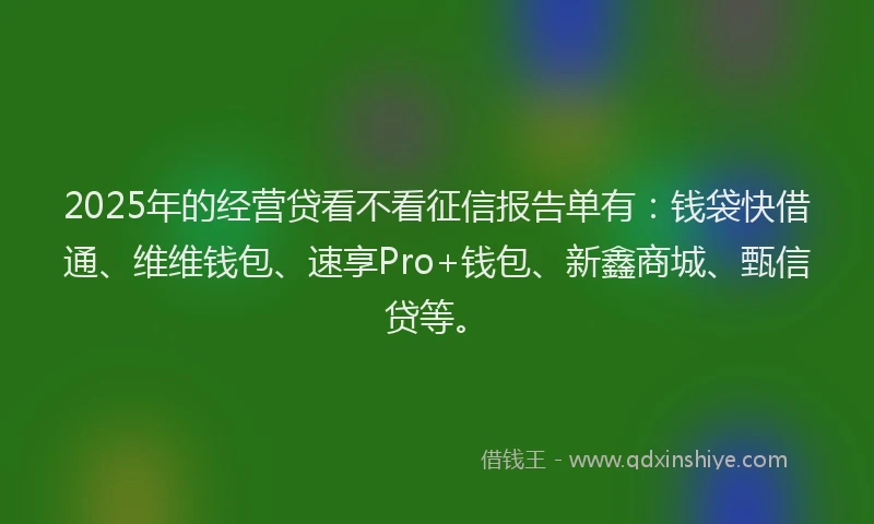 2025年的经营贷看不看征信报告单有：钱袋快借通、维维钱包、速享Pro+钱包、新鑫商城、甄信贷等。