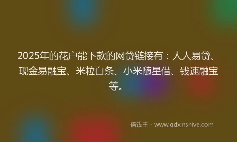 2025年的花户能下款的网贷链接有：人人易贷、现金易融宝、米粒白条、小米随星借、钱速融宝等。