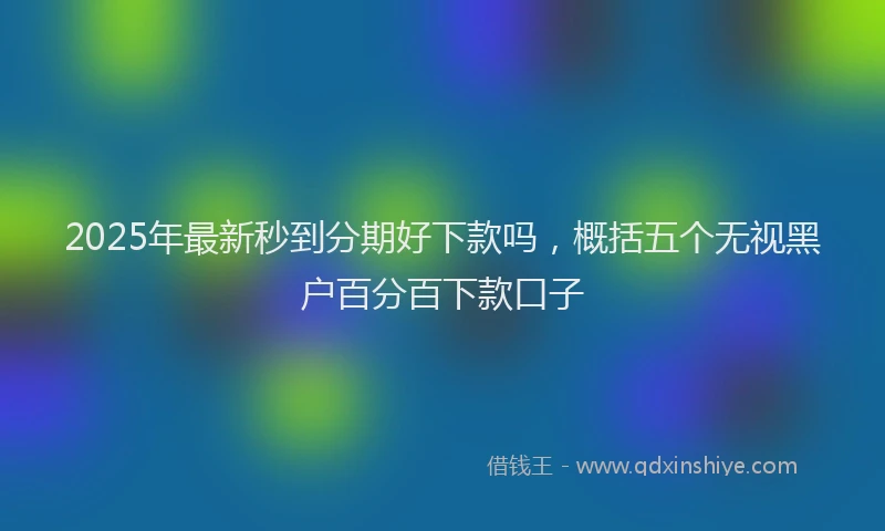 2025年最新秒到分期好下款吗，概括五个无视黑户百分百下款口子