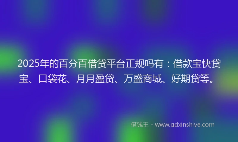 2025年的百分百借贷平台正规吗有：借款宝快贷宝、口袋花、月月盈贷、万盛商城、好期贷等。