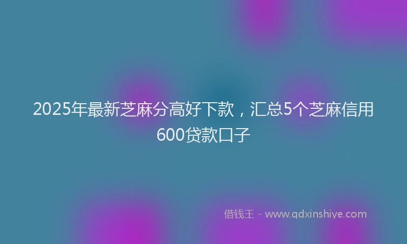 2025年最新芝麻分高好下款，汇总5个芝麻信用600贷款口子