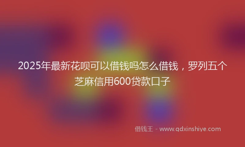 2025年最新花呗可以借钱吗怎么借钱，罗列五个芝麻信用600贷款口子