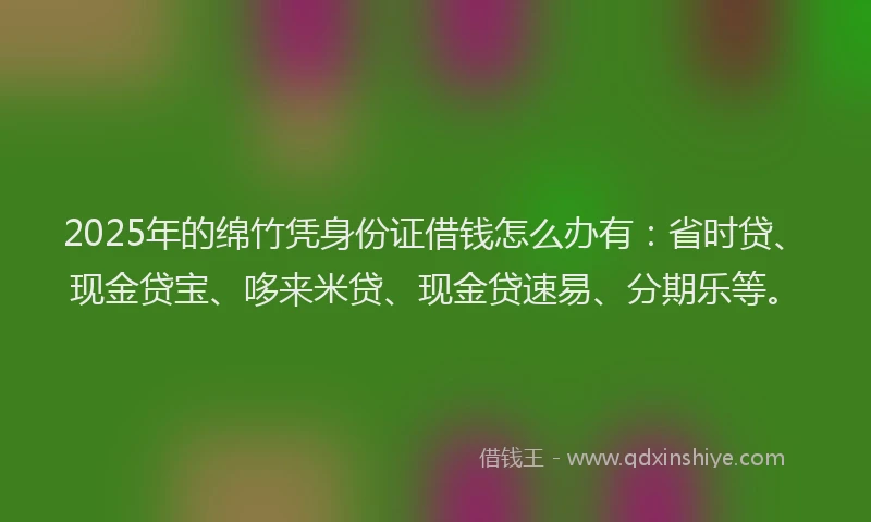 2025年的绵竹凭身份证借钱怎么办有：省时贷、现金贷宝、哆来米贷、现金贷速易、分期乐等。