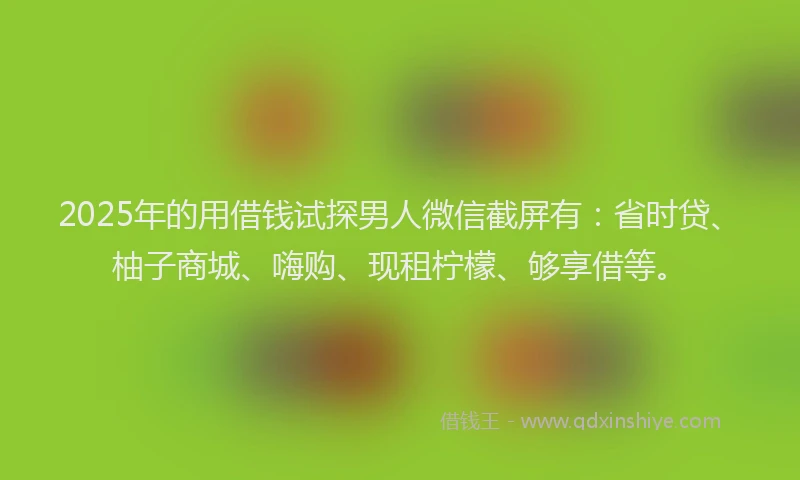 2025年的用借钱试探男人微信截屏有：省时贷、柚子商城、嗨购、现租柠檬、够享借等。