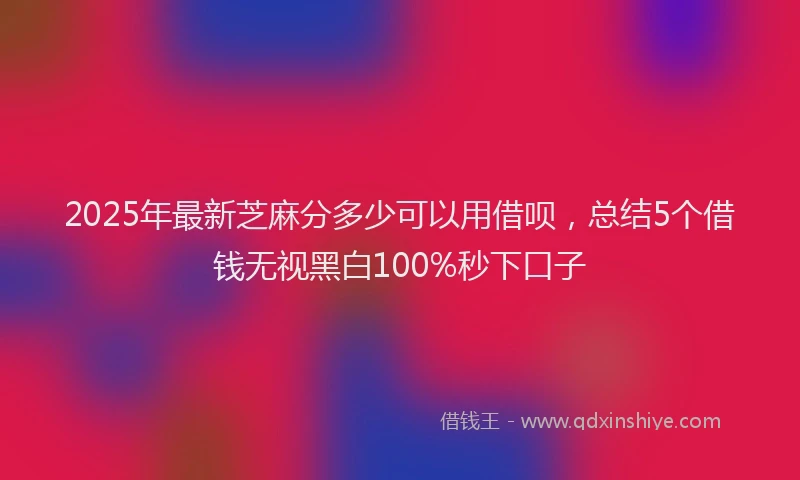 2025年最新芝麻分多少可以用借呗，总结5个借钱无视黑白100%秒下口子