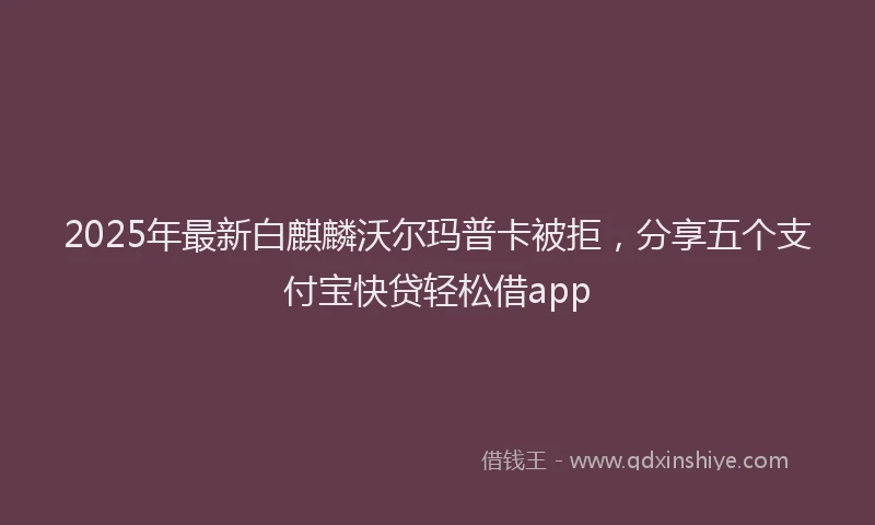 2025年最新白麒麟沃尔玛普卡被拒，分享五个支付宝快贷轻松借app