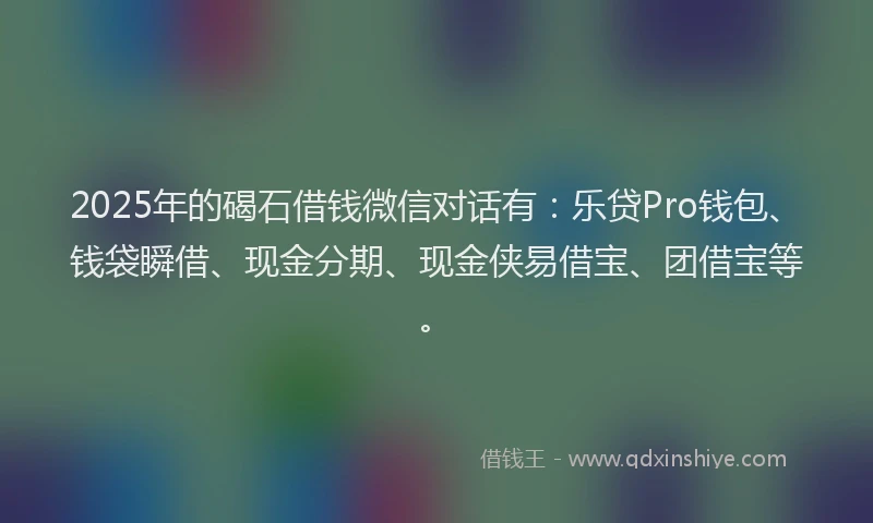 2025年的碣石借钱微信对话有：乐贷Pro钱包、钱袋瞬借、现金分期、现金侠易借宝、团借宝等。