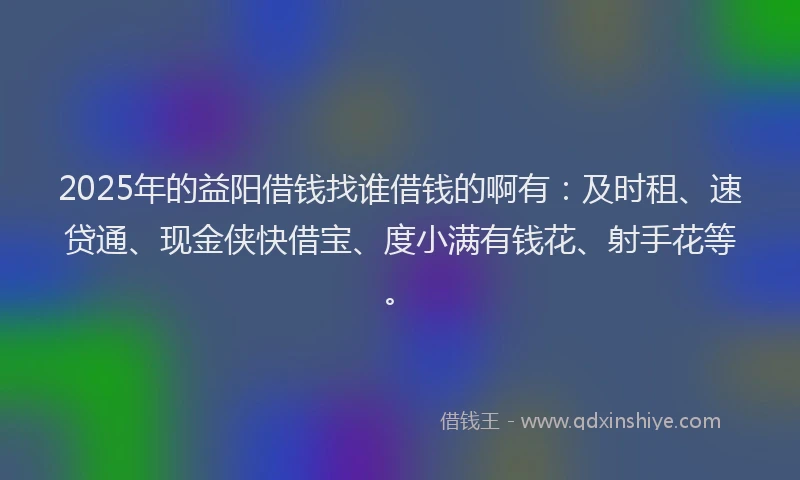 2025年的益阳借钱找谁借钱的啊有：及时租、速贷通、现金侠快借宝、度小满有钱花、射手花等。
