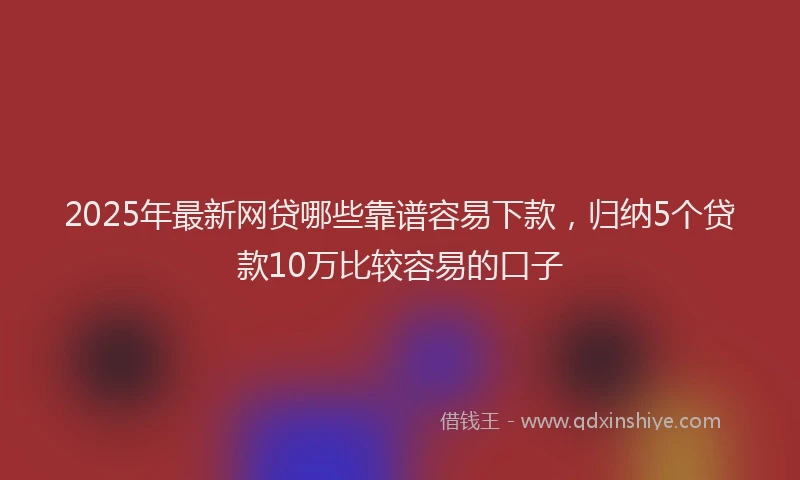 2025年最新网贷哪些靠谱容易下款，归纳5个贷款10万比较容易的口子