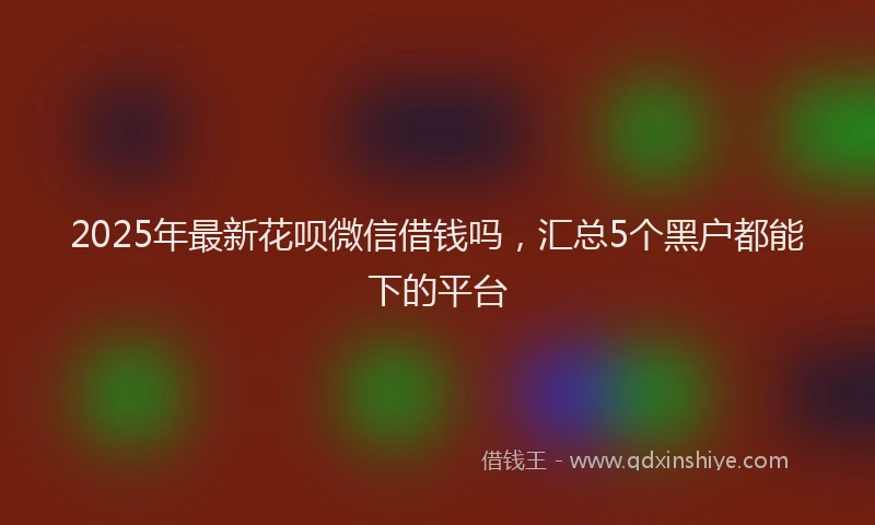 2025年最新花呗微信借钱吗，汇总5个黑户都能下的平台