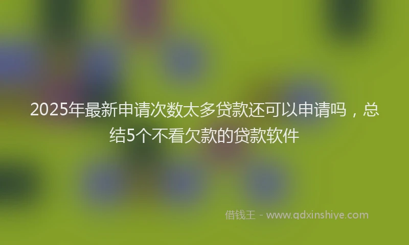 2025年最新申请次数太多贷款还可以申请吗，总结5个不看欠款的贷款软件