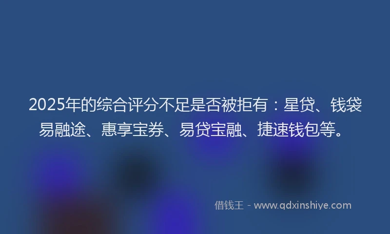 2025年的综合评分不足是否被拒有：星贷、钱袋易融途、惠享宝券、易贷宝融、捷速钱包等。