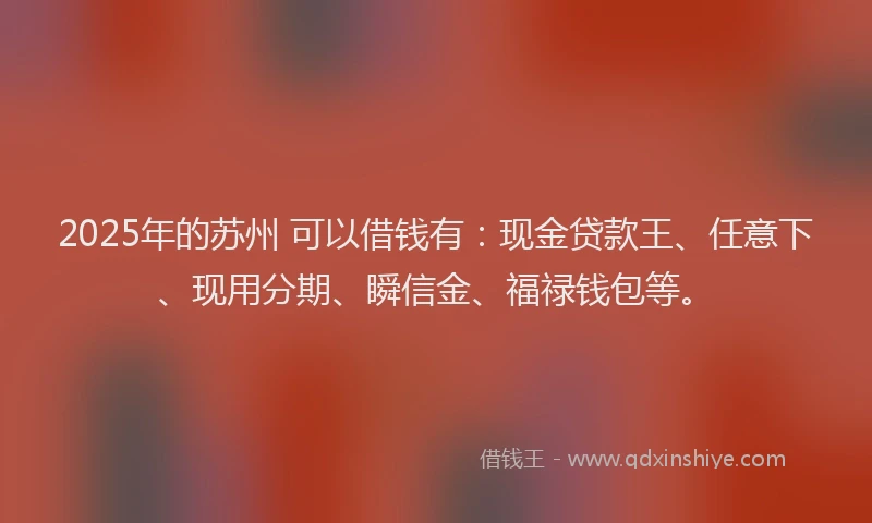 2025年的苏州 可以借钱有：现金贷款王、任意下、现用分期、瞬信金、福禄钱包等。