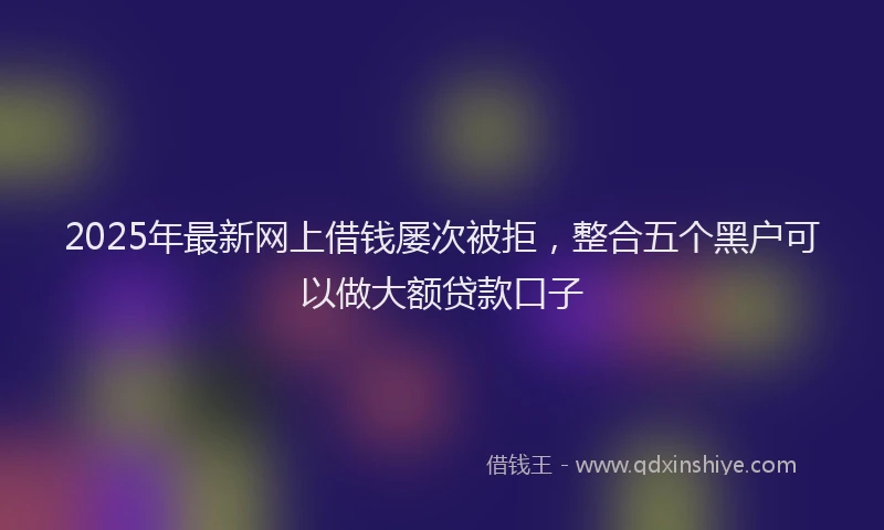 2025年最新网上借钱屡次被拒，整合五个黑户可以做大额贷款口子