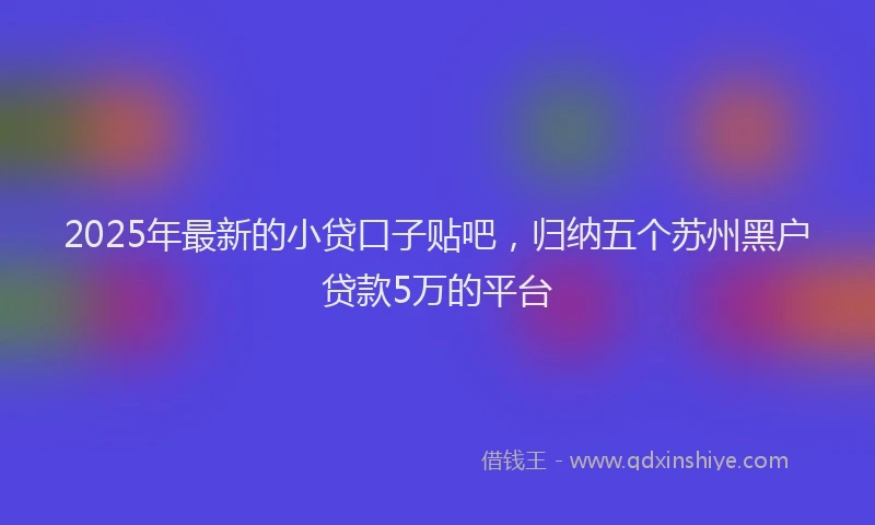 2025年最新的小贷口子贴吧，归纳五个苏州黑户贷款5万的平台